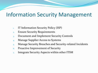 Information Security Management
1.
2.
3.
4.
5.
6.
7.

IT Information Security Policy (ISP)
Ensure Security Requirements
Document and Implement Security Controls
Manage Supplier Access to Systems
Manage Security Breaches and Security-related Incidents
Proactive Improvement of Security
Integrate Security Aspects within other ITSM

 