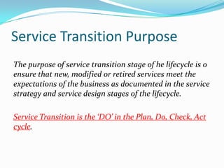 Service Transition Purpose
The purpose of service transition stage of he lifecycle is o
ensure that new, modified or retired services meet the
expectations of the business as documented in the service
strategy and service design stages of the lifecycle.
Service Transition is the ‘DO’ in the Plan, Do, Check, Act
cycle.

 