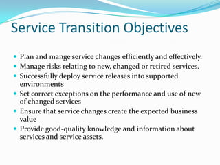 Service Transition Objectives
 Plan and mange service changes efficiently and effectively.
 Manage risks relating to new, changed or retired services.
 Successfully deploy service releases into supported

environments
 Set correct exceptions on the performance and use of new
of changed services
 Ensure that service changes create the expected business
value
 Provide good-quality knowledge and information about
services and service assets.

 