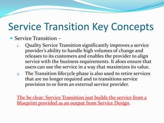 Service Transition Key Concepts
 Service Transition –
1. Quality Service Transition significantly improves a service
provider’s ability to handle high volumes of change and
releases to its customers and enables the provider to align
service with the business requirements. It aloes ensure that
users can use the service in a way that maximizes its value.
2. The Transition lifecycle phase is also used to retire services
that are no longer required and to transitions service
provision to or form an external service provider.
The be clear: Service Transition just builds the service from a
blueprint provided as an output from Service Design.

 
