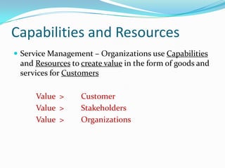 Capabilities and Resources
 Service Management – Organizations use Capabilities

and Resources to create value in the form of goods and
services for Customers

Value >
Value >
Value >

Customer
Stakeholders
Organizations

 
