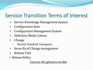 Service Transition Terms of Interest
Service Knowledge Management System
Configuration Item
Configuration Management System
Definitive Media Library
Change









Normal, Standard, Emergency

Seven Rs of Change management
 Release Unit
 Release Policy
Lets see the glossary on this


 