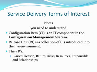 Service Delivery Terms of Interest
Notes
you need to understand
 Configuration Item (CI) is an IT component in the
Configuration Management System.
 Release Unit (RI) is a collection of CIs introduced into
the live environment.
 The 7 R’s:
 Raised, Reason, Return, Risks, Resources, Responsible

and Relationships.

 