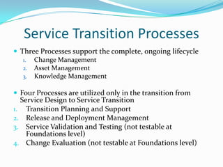 Service Transition Processes
 Three Processes support the complete, ongoing lifecycle
1. Change Management
2. Asset Management
3. Knowledge Management
 Four Processes are utilized only in the transition from

Service Design to Service Transition
1. Transition Planning and Support
2. Release and Deployment Management
3. Service Validation and Testing (not testable at
Foundations level)
4. Change Evaluation (not testable at Foundations level)

 