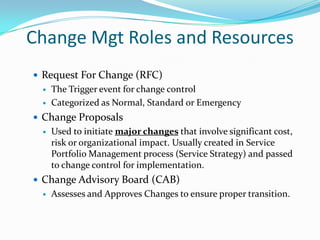 Change Mgt Roles and Resources
 Request For Change (RFC)



The Trigger event for change control
Categorized as Normal, Standard or Emergency

 Change Proposals


Used to initiate major changes that involve significant cost,
risk or organizational impact. Usually created in Service
Portfolio Management process (Service Strategy) and passed
to change control for implementation.

 Change Advisory Board (CAB)


Assesses and Approves Changes to ensure proper transition.

 