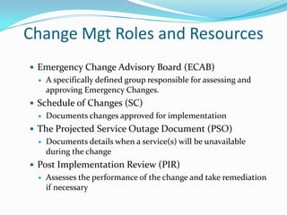 Change Mgt Roles and Resources
 Emergency Change Advisory Board (ECAB)


A specifically defined group responsible for assessing and
approving Emergency Changes.

 Schedule of Changes (SC)


Documents changes approved for implementation

 The Projected Service Outage Document (PSO)


Documents details when a service(s) will be unavailable
during the change

 Post Implementation Review (PIR)


Assesses the performance of the change and take remediation
if necessary

 
