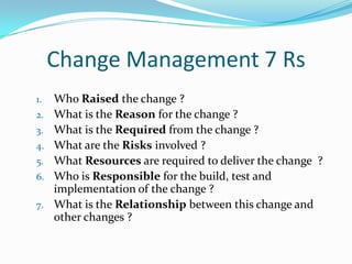 Change Management 7 Rs
1.
2.
3.
4.
5.
6.
7.

Who Raised the change ?
What is the Reason for the change ?
What is the Required from the change ?
What are the Risks involved ?
What Resources are required to deliver the change ?
Who is Responsible for the build, test and
implementation of the change ?
What is the Relationship between this change and
other changes ?

 
