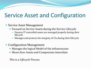 Service Asset and Configuration
 Service Asset Management
 Focused on Service Assets during the Service Lifecycle



Ensures IT controlled assets are managed properly during their
lifecycle
Manages and protects the integrity of CIs during their lifecycle

 Configuration Management
 Manages the logical Model of the infrastructure
 Shows how Assets and Components interrelate
This is a Lifecycle Process

 