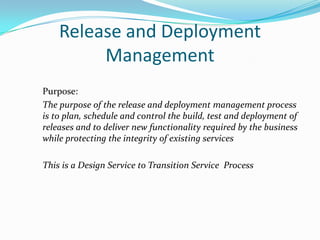 Release and Deployment
Management
Purpose:
The purpose of the release and deployment management process
is to plan, schedule and control the build, test and deployment of
releases and to deliver new functionality required by the business
while protecting the integrity of existing services
This is a Design Service to Transition Service Process

 
