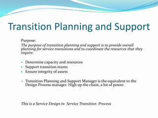Transition Planning and Support
Purpose:
The purpose of transition planning and support is to provide overall
planning for service transitions and to coordinate the resources that they
require.





Determine capacity and resources
Support transition teams
Ensure integrity of assets
Transition Planning and Support Manager is the equivalent to the
Design Process manager. High up the chain, a lot of power.

This is a Service Design to Service Transition Process

 