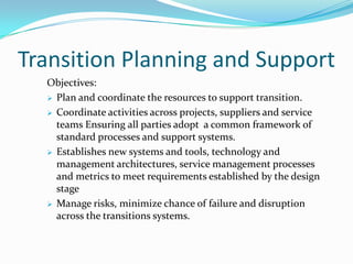 Transition Planning and Support
Objectives:
 Plan and coordinate the resources to support transition.
 Coordinate activities across projects, suppliers and service
teams Ensuring all parties adopt a common framework of
standard processes and support systems.
 Establishes new systems and tools, technology and
management architectures, service management processes
and metrics to meet requirements established by the design
stage
 Manage risks, minimize chance of failure and disruption
across the transitions systems.

 