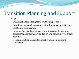 Transition Planning and Support
Scope:
 Guiding changes thought the transition processes
 Coordinates several transitions simultaneously, prioritizing
conflicting requirements
 Ensuring Service Transition is coordinated with program,
project management, service design and service development
activities.
 Transition Planning and Support is where things come
together.

 