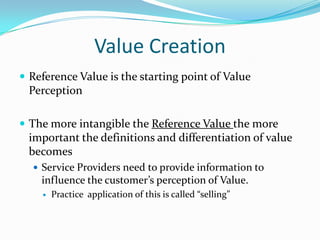 Value Creation
 Reference Value is the starting point of Value

Perception
 The more intangible the Reference Value the more

important the definitions and differentiation of value
becomes
 Service Providers need to provide information to

influence the customer’s perception of Value.


Practice application of this is called “selling”

 