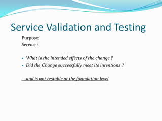 Service Validation and Testing
Purpose:
Service :



What is the intended effects of the change ?
Did the Change successfully meet its intentions ?

….and is not testable at the foundation level

 
