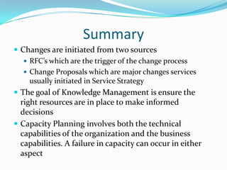 Summary
 Changes are initiated from two sources
 RFC’s which are the trigger of the change process
 Change Proposals which are major changes services
usually initiated in Service Strategy
 The goal of Knowledge Management is ensure the

right resources are in place to make informed
decisions
 Capacity Planning involves both the technical
capabilities of the organization and the business
capabilities. A failure in capacity can occur in either
aspect

 