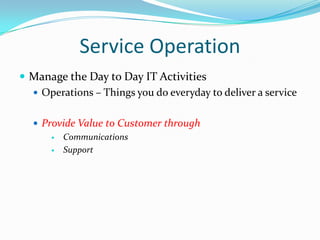 Service Operation
 Manage the Day to Day IT Activities
 Operations – Things you do everyday to deliver a service
 Provide Value to Customer through

Communications

Support

 