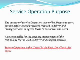Service Operation Purpose
The purpose of service Operation stage of he lifecycle to carry
out the activities and processes required to deliver and
manage services at agreed levels to customers and users.
Also responsible for the ongoing management of the
technology that is used to deliver and support services.

Service Operation is the ‘Check’ in the Plan, Do, Check, Act
cycle.

 