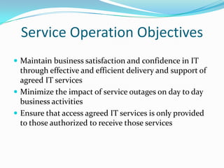 Service Operation Objectives
 Maintain business satisfaction and confidence in IT

through effective and efficient delivery and support of
agreed IT services
 Minimize the impact of service outages on day to day
business activities
 Ensure that access agreed IT services is only provided
to those authorized to receive those services

 