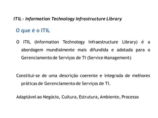 ITIL - Information Technology Infrastructure Library

 O que é o ITIL

 O ITIL (Information Technology Infraestructure Library) é a
   abordagem mundialmente mais difundida e adotada para o
   Gerenciamento de Serviços de TI (Service Management)



 Constitui-se de uma descrição coerente e integrada de melhores
   práticas de Gerenciamento de Serviços de TI.


 Adaptável ao Negócio, Cultura, Estrutura, Ambiente, Processo
 