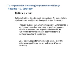 ITIL - Information Technology Infrastructure Library
 Resumo – S. Strategy
        Definir a visão
        Definir objetivos de alto nível, ao nível das TIs que estejam
        alinhados com os objetivos da organização e do negócio.

            • Reduzir custos, para um mínimo possível, oferecendo o
            serviço com a melhor qualidade e sem interrupções.
            • Fornecer serviços com disponibilidade de 99,9%
            • Disponibilizar novos serviços aos utilizadores e
            melhorar aqueles já existentes


            Estes objetivos posteriormente vão ajudar a definir
            objetivos específicos e metas a alcançar (fase de
            desenho)
 