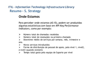 ITIL - Information Technology Infrastructure Library
 Resumo – S. Strategy
        Onde Estamos
        Para perceber onde estamos (AS-IS), podem ser produzidas
        algumas estatísticas com base em KPI-Key Performance
        Indicators, como por exemplo:

           Número total de chamadas recebidas
           Número total de resoluções na primeira chamada
           Downtime médio de serviços por semana, mês, trimestre e
        ano.
         Novos serviços introduzidos
         Forma de distribuição de pessoal de apoio, pelo nível 1, nivel2,
        e nvel3 (quando existem)
         Tempo total gasto pela equipa de Suporte por nível
 