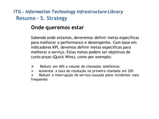 ITIL - Information Technology Infrastructure Library
 Resumo – S. Strategy
        Onde queremos estar
        Sabendo onde estamos, deveremos definir metas específicas
        para melhorar a performance e desempenho. Com base em
        indicadores KPI, devemos definir metas específicas para
        melhorar o serviço. Estas metas podem ser objetivos de
        curto prazo (Quick Wins), como por exemplo:

            Reduzir em 40% o volume de chamadas telefónicas
         Aumentar a taxa de resolução na primeira chamada em 20%
         Reduzir a interrupção de serviço causada pelos incidentes mais
        frequentes
 