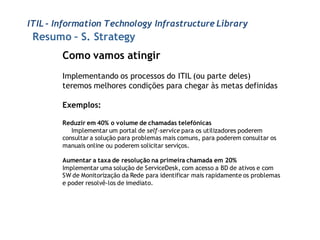 ITIL - Information Technology Infrastructure Library
 Resumo – S. Strategy
        Como vamos atingir
        Implementando os processos do ITIL (ou parte deles)
        teremos melhores condições para chegar às metas definidas

        Exemplos:

        Reduzir em 40% o volume de chamadas telefónicas
           Implementar um portal de self-service para os utilizadores poderem
        consultar a solução para problemas mais comuns, para poderem consultar os
        manuais online ou poderem solicitar serviços.

        Aumentar a taxa de resolução na primeira chamada em 20%
        Implementar uma solução de ServiceDesk, com acesso a BD de ativos e com
        SW de Monitorização da Rede para identificar mais rapidamente os problemas
        e poder resolvê-los de imediato.
 