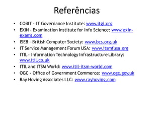 Referências
• COBIT - IT Governance Institute: www.itgi.org
• EXIN - Examination Institute for Info Science: www.exin-
  exams.com
• ISEB - British Computer Society: www.bcs.org.uk
• IT Service Management Forum USA: www.itsmfusa.org
• ITIL – Information Technology Infrastructure Library:
  www.itil.co.uk
• ITIL and ITSM World: www.itil-itsm-world.com
• OGC - Office of Government Commerce: www.ogc.gov.uk
• Ray Hoving Associates LLC: www.rayhoving.com
 