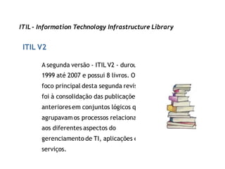 ITIL - Information Technology Infrastructure Library


 ITIL V2

       A segunda versão - ITIL V2 - durou de
       1999 até 2007 e possui 8 livros. O
       foco principal desta segunda revisão
       foi à consolidação das publicações
       anteriores em conjuntos lógicos que
       agrupavam os processos relacionados
       aos diferentes aspectos do
       gerenciamento de TI, aplicações e
       serviços.
 