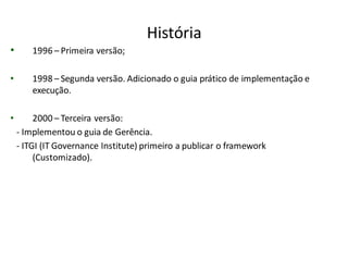 História
•       1996 – Primeira versão;

•       1998 – Segunda versão. Adicionado o guia prático de implementação e
        execução.

•        2000 – Terceira versão:
    - Implementou o guia de Gerência.
    - ITGI (IT Governance Institute) primeiro a publicar o framework
         (Customizado).
 