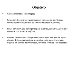 Objetivo
•   Gerenciamento da Informação;

•   Pesquisar, desenvolver e promover um conjunto de objetivos de
    controle para uso cotidiano de administradores e auditores;

•   Servir como um guia abrangente para usuários, auditores, gestores e
    donos de processos de negócios;

•   Procura atestar como cada processo faz uso dos recursos de TI para
    atender de forma primária ou secundária cada requerimento do
    negócio em termos de informação, cobrindo todos os seus aspectos;
 