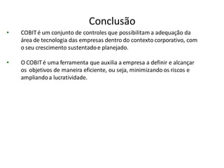 Conclusão
•   COBIT é um conjunto de controles que possibilitam a adequação da
    área de tecnologia das empresas dentro do contexto corporativo, com
    o seu crescimento sustentado e planejado.

•   O COBIT é uma ferramenta que auxilia a empresa a definir e alcançar
    os objetivos de maneira eficiente, ou seja, minimizando os riscos e
    ampliando a lucratividade.
 