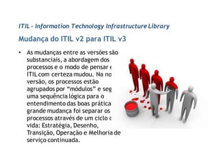ITIL - Information Technology Infrastructure Library

Mudança do ITIL v2 para ITIL v3
• As mudanças entre as versões são
  substanciais, a abordagem dos
  processos e o modo de pensar em
  ITIL com certeza mudou. Na nova
  versão, os processos estão
  agrupados por “módulos” e seguem
  uma sequência lógica para o
  entendimento das boas práticas. A
  grande mudança foi separar os
  processos através de um ciclo de
  vida: Estratégia, Desenho,
  Transição, Operação e Melhoria de
  serviço continuada.
 