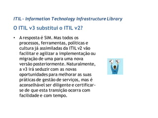ITIL - Information Technology Infrastructure Library

O ITIL v3 substitui o ITIL v2?
• A resposta é SIM. Mas todos os
  processos, ferramentas, políticas e
  cultura já assimiladas da ITIL v2 vão
  facilitar e agilizar a implementação ou
  migração de uma para uma nova
  versão posteriormente. Naturalmente,
  a v3 irá seduzir com as novas
  oportunidades para melhorar as suas
  práticas de gestão de serviços, mas é
  aconselhável ser diligente e certificar-
  se de que esta transição ocorra com
  facilidade e com tempo.
 