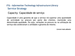 ITIL - Information Technology Infrastructure Library
 Service Strategy
 Capacity– Capacidade de serviço
Capacidade é uma garantia de que o serviço irá suportar uma quantidade
de actividade ou procura por parte dos clientes, mantendo uma
determinada qualidade. Ou seja, variações na procura ou na utilização do
serviço não condicionam a utilidade e garantia do mesmo.

                                                       A rever mais adiante
 