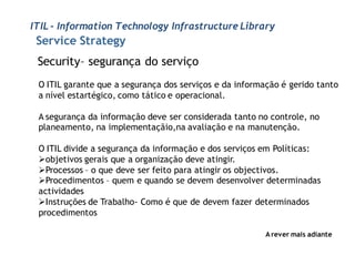 ITIL - Information Technology Infrastructure Library
 Service Strategy
 Security– segurança do serviço
 O ITIL garante que a segurança dos serviços e da informação é gerido tanto
 a nível estartégico, como tático e operacional.

 A segurança da informação deve ser considerada tanto no controle, no
 planeamento, na implementaçãio,na avaliação e na manutenção.

 O ITIL divide a segurança da informação e dos serviços em Políticas:
 objetivos gerais que a organização deve atingir.
 Processos – o que deve ser feito para atingir os objectivos.
 Procedimentos – quem e quando se devem desenvolver determinadas
 actividades
 Instruções de Trabalho- Como é que de devem fazer determinados
 procedimentos

                                                         A rever mais adiante
 