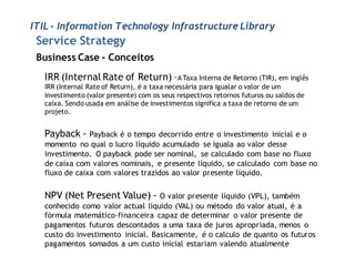 ITIL - Information Technology Infrastructure Library
 Service Strategy
 Business Case - Conceitos
   IRR (Internal Rate of Return) –A Taxa Interna de Retorno (TIR), em inglês
   IRR (Internal Rate of Return), é a taxa necessária para igualar o valor de um
   investimento (valor presente) com os seus respectivos retornos futuros ou saldos de
   caixa. Sendo usada em análise de investimentos significa a taxa de retorno de um
   projeto.


   Payback - Payback é o tempo     decorrido entre o investimento inicial e o
   momento no qual o lucro líquido acumulado se iguala ao valor desse
   investimento. O payback pode ser nominal, se calculado com base no fluxo
   de caixa com valores nominais, e presente líquido, se calculado com base no
   fluxo de caixa com valores trazidos ao valor presente líquido.


   NPV (Net Present Value) - O valor presente        líquido (VPL), também
   conhecido como valor actual líquido (VAL) ou método do valor atual, é a
   fórmula matemático-financeira capaz de determinar o valor presente de
   pagamentos futuros descontados a uma taxa de juros apropriada, menos o
   custo do investimento inicial. Basicamente, é o calculo de quanto os futuros
   pagamentos somados a um custo inicial estariam valendo atualmente
 