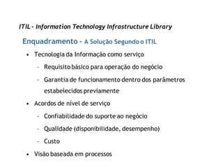 ITIL - Information Technology Infrastructure Library

 Enquadramento – A Solução Segundo o ITIL
  • Tecnologia da Informação como serviço

      – Requisito básico para operação do negócio

      – Garantia de funcionamento dentro dos parâmetros
        estabelecidos previamente

  • Acordos de nível de serviço

      – Confiabilidade do suporte ao negócio

      – Qualidade (disponibilidade, desempenho)

      – Custo

  • Visão baseada em processos
 