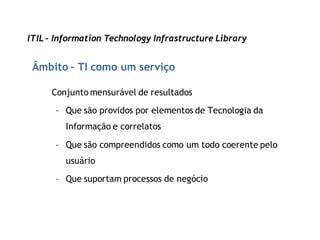 ITIL - Information Technology Infrastructure Library


 Âmbito – TI como um serviço

     Conjunto mensurável de resultados
      – Que são providos por elementos de Tecnologia da
         Informação e correlatos

      – Que são compreendidos como um todo coerente pelo
         usuário

      – Que suportam processos de negócio
 