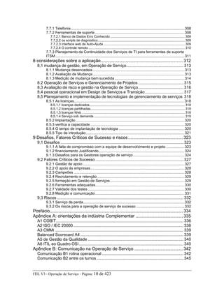 7.7.1 Telefonia...............................................................................................................308
7.7.2 Ferramentas de suporte .......................................................................................308
7.7.2.1 Banco de Dados Erro Conhecido .............................................................................. 309
7.7.2.2 os scripts de diagnóstico........................................................................................... 309
7.7.2.3 interface web de Auto-Ajuda ..................................................................................... 309
7.7.2.4 O controle remoto ..................................................................................................... 310
7.7.3 Planejamento da Continuidade dos Serviços de TI para ferramentas de suporte
ITSM..............................................................................................................................311
8 considerações sobre a aplicação.................................................................. 312
8,1 mudança de gestão, em Operação de Serviço.................................................... 313
8.1.1 Mudança desencadeia..........................................................................................313
8.1.2 Avaliação de Mudança .........................................................................................313
8.1.3 Medição de mudança bem sucedida ....................................................................314
8.2 Operação de Serviços e Gerenciamento de Projetos ......................................... 315
8,3 Avaliação de risco e gestão na Operação de Serviço......................................... 316
8,4 pessoal operacional em Design de Serviços e Transição................................... 317
8,5 Planejamento e implementação de tecnologias de gerenciamento de serviços 318
8.5.1 As licenças............................................................................................................318
8.5.1.1 licenças dedicados.................................................................................................... 318
8.5.1.2 licenças partilhadas................................................................................................... 318
8.5.1.3 licenças Web ............................................................................................................ 318
8.5.1.4 Serviço sob demanda ............................................................................................... 319
8.5.2 Implantação ..........................................................................................................320
8.5.3 verifica a capacidade............................................................................................320
8.5.4 O tempo de implantação de tecnologia ................................................................320
8.5.5 Tipo de introdução................................................................................................321
9 Desafios, Fatores Críticos de Sucesso e riscos............................................ 323
9,1 Desafios ................................................................................................................ 323
9.1.1 A falta de compromisso com a equipe de desenvolvimento e projeto ..................323
9.1.2 financiamento Justificando....................................................................................324
9.1.3 Desafios para os Gestores operação de serviço ..................................................324
9,2 Fatores Críticos de Sucesso ................................................................................ 327
9.2.1 Gestão de apoio ...................................................................................................327
9.2.2 O apoio às empresas............................................................................................328
9.2.3 Campeões ............................................................................................................328
9.2.4 Recrutamento e retenção .....................................................................................329
9.2.5 formação em Gestão de Serviços.........................................................................329
9.2.6 Ferramentas adequadas.......................................................................................330
9.2.7 Validade dos testes ..............................................................................................330
9.2.8 Medição e comunicação.......................................................................................331
9,3 Riscos ................................................................................................................... 332
9.3.1 Serviço de perda...................................................................................................332
9.3.2 Os riscos para a operação de serviço de sucesso ...............................................332
Posfácio........................................................................................................... 334
Apêndice A: orientações da indústria Complementar ...................................... 335
A1 COBIT.................................................................................................................... 336
A2 ISO / IEC 20000 .................................................................................................... 338
A3 CMMI ..................................................................................................................... 339
Balanced Scorecard A4.............................................................................................. 339
A5 de Gestão da Qualidade ....................................................................................... 340
A6 ITIL eo Quadro OSI............................................................................................... 340
Apêndice B: Comunicação na Operação de Serviço ....................................... 342
Comunicação B1 rotina operacional .......................................................................... 342
Comunicação B2 entre os turnos ............................................................................... 345
ITIL V3 - Operação de Serviço - Página: 10 de 423
 