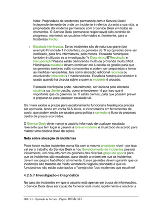 Nota: Propriedade de Incidentes permanece com o Service Desk!
Independentemente de onde um incidente é referido durante a sua vida, a
propriedade do incidente permanece com o Service Desk em todos os
momentos. O Service Desk permanece responsável pelo controle do
progresso, mantendo os usuários informados e, finalmente, para a
Incidentes Fecho.
• Escalada hierárquica. Se os incidentes são de natureza grave (por
exemplo Prioridade 1 incidentes), os gerentes de TI apropriadas deve ser
notificado, para fins informativos, pelo menos. Escalada hierárquica
também é utilizado se a investigação "e Diagnóstico'E'Resolução e
Recuperação'Passos estão demorando muito ou provando muito difícil.
Hierárquica escalada devem continuar até a cadeia de gestão para que
os gerentes seniores estão conscientes e podem ser preparadas e tomar
as medidas necessárias, tais como alocação adicional recursos ou
envolvendo fornecedors / mantenedores. Escalada hierárquica também é
usado quando há disputa sobre a quem o incidente é alocado.
Escalada hierárquica pode, naturalmente, ser iniciada pelo afectada
usuários ou cliente gestão, como entenderem - é por isso que é
importante que os gerentes de TI estão cientes, para que possam prever
e preparar-se para qualquer escalada tal.
Os níveis exatos e prazos para escalonamento funcional e hierárquica precisa
ser aprovada, tendo em conta SLA alvos, e incorporados em ferramentas de
apoio, que podem então ser usados para polícia e controlar o fluxo do processo
dentro de prazos acordados.
O Service Desk deve manter o usuário informado de qualquer escalada
relevante que tem lugar e garantir a Grave incidente é atualizado de acordo para
manter uma história cheia de ações.
Nota sobre alocação de Incidentes
Pode haver muitos incidentes numa fila com o mesmo prioridade nível - por isso
vai ser o trabalho do Service Desk e / ou Gerenciamento de Incidentes pessoal
inicialmente, em conjunto com os gestores das diversas grupo de apoios para
que os incidentes são escalados, para decidir a ordem em que os incidentes
devem ser pego e trabalhado ativamente. Esses gerentes devem garantir que os
incidentes são tratados de modo verdadeiro negócio prioridade e que os
funcionários não estão autorizados a "cereja-pick 'dos incidentes que escolher!
4.2.5.7 Investigação e Diagnóstico
No caso de incidentes em que o usuário está apenas em busca de informações,
o Service Desk deve ser capaz de fornecer esta muito rapidamente e resolver a
ITIL V3 - Operação de Serviço - Página: 100 de 423
 