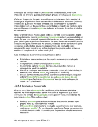 solicitação de serviço - mas se um culpa está sendo relatado, este é um
incidente e é provável que requerem algum grau de investigação e diagnóstico.
Cada um dos grupos de apoio envolvidos com o tratamento de incidentes irá
investigar e diagnosticar o que está errado - e todas essas atividades (incluindo
detalhes de quaisquer medidas tomadas para tentar resolver ou recriar o
incidente) devem ser devidamente documentados no registro de incidente para
que um histórico completo registro de todas as actividades é mantida em todos
os momentos.
Nota: O tempo valioso muitas vezes pode ser perdido se investigação e acção
de diagnóstico (ou mesmo resolução ou recuperação ações) são executadas em
série. Sempre que possível, essas atividades devem ser realizadas em paralelo
para reduzir prazos gerais - e ferramentas de apoio devem ser concebidos e / ou
selecionados para permitir isso. No entanto, cuidados devem ser tomados para
coordenar as atividades, atividades especialmente de resolução ou de
recuperação, caso contrário, as ações de diferentes grupos podem entrar em
conflito ou complicar ainda mais a resolução!
Esta investigação é provável que incluem ações como:
• Estabelecer exatamente o que deu errado ou sendo procurado pelo
usuário
• Compreender a ordem cronológica de eventos
• Confirmando o pleno impacto do incidente, incluindo o número e
variedade de usuários afetados
• Identificar quaisquer eventos que possam ter provocado o incidente (por
exemplo, uma recente mudar, Alguma ação do usuário?)
• Buscas conhecimento procurando ocorrências anteriores por pesquisar
anterior Incidente/Grave problemas e / ou Banco de Dados de erro
conhecidos ou fabricantes '/fornecedors 'logs de erros ou bancos de
dados de Conhecimento.
4.2.5.8 Resolução e Recuperação
Quando um potencial resolução foi identificado, este deve ser aplicado e
testado. As ações específicas a serem realizadas e as pessoas que serão
envolvidas na tomada de recuperação acções podem variar, dependendo da
natureza do culpa - Mas pode envolver:
• Pedindo o usuário para realizar atividades direcionadas em seu topo
própria mesa ou o equipamento remoto
• O Service Desk implementar a resolução ou centralmente (por exemplo,
reiniciar um servidor) Ou remotamente usando o software para assumir o
controle do computador do usuário para diagnosticar e implementar uma
resolução
ITIL V3 - Operação de Serviço - Página: 101 de 423
 