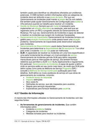 também usado para identificar os utilizadores afectados por problemas
potenciais. O CMS também contém informações sobre as categorias de
incidente deve ser atribuído a que grupo de apoio. Por sua vez,
Gerenciamento de Incidentes pode manter a estado de CIs com defeito.
Ele também pode ajudar Gerenciamento de Configuração para auditar a
infra-estrutura quando se trabalha para resolver um incidente.
• Gestão da Mudança: Sempre que um mudar é necessário para
implementar um solução alternativa ou resolução, este terá que ser
registrada como um RFC e progrediu através do Gerenciamento de
Mudança. Por sua vez, Gerenciamento de Incidentes é capaz de detectar
e resolver os incidentes que surgem de mudanças fracassadas.
• Gerenciamento da Capacidade: Gerenciamento de Incidentes fornece um
gatilho para atuação monitoramento onde parece haver uma atuação
problema. Gerenciamento da Capacidade pode desenvolver soluções
para incidentes.
• Gerenciamento de Disponibilidade; usará dados Gerenciamento de
Incidentes para determinar a disponibilidade de De serviços de TIs e olhar
para onde o incidente ciclo de vida pode ser melhorada.
• SLM: A capacidade de resolver os incidentes em uma hora especificada é
uma parte fundamental de entregar um nível acordado de serviço.
Gerenciamento de Incidentes permite SLM para definir respostas
mensuráveis para as interrupções de serviço. Ele também fornece
relatórios que permitem a SLM rever SLAs objetivamente e regularmente.
Em particular, Gerenciamento de Incidentes é capaz de ajudar a definir
onde os serviços estão em seu ponto mais baixo, de modo que SLM pode
definir ações como parte da Melhoria de Serviço Programa (SIP) -
consulte o Melhoria de Serviço Continuada publicação para mais
detalhes. SLM define os níveis aceitáveis de serviço em que obras de
gerenciamento de incidentes, incluindo:
• Incidente tempo de respostas
• Impacto definições
• Alvo vezes fix
• Definições de serviço, que são mapeados para usuários
• Regras para serviços requerentes
• Expectativas para fornecer feedback para usuários.
4.2.7 Gestão da Informação
A maioria das informações utilizadas no Gerenciamento de Incidentes vem das
seguintes fontes:
• As ferramentas de gerenciamento de incidentes, Que contêm
informações sobre:
• Incidente e problema história
• Categorias de incidentes
• Medidas tomadas para resolver os incidentes
ITIL V3 - Operação de Serviço - Página: 104 de 423
 