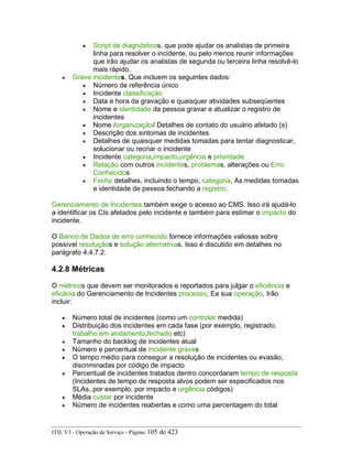• Script de diagnósticos, que pode ajudar os analistas de primeira
linha para resolver o incidente, ou pelo menos reunir informações
que irão ajudar os analistas de segunda ou terceira linha resolvê-lo
mais rápido.
• Grave incidentes, Que incluem os seguintes dados:
• Número de referência único
• Incidente classificação
• Data e hora da gravação e quaisquer atividades subseqüentes
• Nome e identidade da pessoa gravar e atualizar o registro de
incidentes
• Nome /organização/ Detalhes de contato do usuário afetado (s)
• Descrição dos sintomas de incidentes
• Detalhes de quaisquer medidas tomadas para tentar diagnosticar,
solucionar ou recriar o incidente
• Incidente categoria,impacto,urgência e prioridade
• Relação com outros incidentes, problemas, alterações ou Erro
Conhecidos
• Fecho detalhes, incluindo o tempo, categoria, As medidas tomadas
e identidade de pessoa fechando a registro.
Gerenciamento de Incidentes também exige o acesso ao CMS. Isso irá ajudá-lo
a identificar os CIs afetados pelo incidente e também para estimar o impacto do
incidente.
O Banco de Dados de erro conhecido fornece informações valiosas sobre
possível resoluçãos e solução alternativas. Isso é discutido em detalhes no
parágrafo 4.4.7.2.
4.2.8 Métricas
O métricos que devem ser monitorados e reportados para julgar o eficiência e
eficácia do Gerenciamento de Incidentes processo, Ea sua operação, Irão
incluir:
• Número total de incidentes (como um controlar medida)
• Distribuição dos incidentes em cada fase (por exemplo, registrado,
trabalho em andamento,fechado etc)
• Tamanho do backlog de incidentes atual
• Número e percentual de incidente graves
• O tempo médio para conseguir a resolução de incidentes ou evasão,
discriminadas por código de impacto
• Percentual de incidentes tratados dentro concordaram tempo de resposta
(Incidentes de tempo de resposta alvos podem ser especificados nos
SLAs, por exemplo, por impacto e urgência códigos)
• Média custar por incidente
• Número de incidentes reabertas e como uma percentagem do total
ITIL V3 - Operação de Serviço - Página: 105 de 423
 