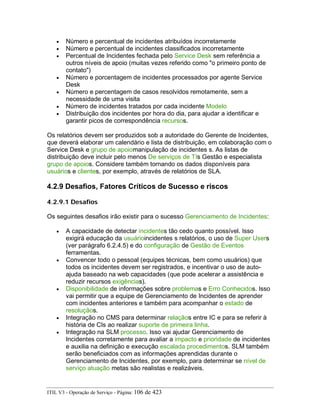 • Número e percentual de incidentes atribuídos incorretamente
• Número e percentual de incidentes classificados incorretamente
• Percentual de Incidentes fechada pelo Service Desk sem referência a
outros níveis de apoio (muitas vezes referido como "o primeiro ponto de
contato")
• Número e porcentagem de incidentes processados por agente Service
Desk
• Número e percentagem de casos resolvidos remotamente, sem a
necessidade de uma visita
• Número de incidentes tratados por cada incidente Modelo
• Distribuição dos incidentes por hora do dia, para ajudar a identificar e
garantir picos de correspondência recursos.
Os relatórios devem ser produzidos sob a autoridade do Gerente de Incidentes,
que deverá elaborar um calendário e lista de distribuição, em colaboração com o
Service Desk e grupo de apoiomanipulação de incidentes s. As listas de
distribuição deve incluir pelo menos De serviços de TIs Gestão e especialista
grupo de apoios. Considere também tornando os dados disponíveis para
usuários e clientes, por exemplo, através de relatórios de SLA.
4.2.9 Desafios, Fatores Críticos de Sucesso e riscos
4.2.9.1 Desafios
Os seguintes desafios irão existir para o sucesso Gerenciamento de Incidentes:
• A capacidade de detectar incidentes tão cedo quanto possível. Isso
exigirá educação da usuárioincidentes s relatórios, o uso de Super Users
(ver parágrafo 6.2.4.5) e do configuração de Gestão de Eventos
ferramentas.
• Convencer todo o pessoal (equipes técnicas, bem como usuários) que
todos os incidentes devem ser registrados, e incentivar o uso de auto-
ajuda baseado na web capacidades (que pode acelerar a assistência e
reduzir recursos exigências).
• Disponibilidade de informações sobre problemas e Erro Conhecidos. Isso
vai permitir que a equipe de Gerenciamento de Incidentes de aprender
com incidentes anteriores e também para acompanhar o estado de
resoluçãos.
• Integração no CMS para determinar relaçãos entre IC e para se referir à
história de CIs ao realizar suporte de primeira linha.
• Integração na SLM processo. Isso vai ajudar Gerenciamento de
Incidentes corretamente para avaliar a impacto e prioridade de incidentes
e auxilia na definição e execução escalada procedimentos. SLM também
serão beneficiados com as informações aprendidas durante o
Gerenciamento de Incidentes, por exemplo, para determinar se nível de
serviço atuação metas são realistas e realizáveis.
ITIL V3 - Operação de Serviço - Página: 106 de 423
 