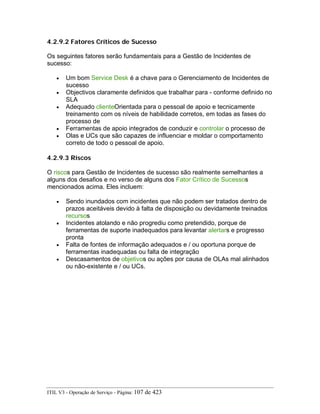 4.2.9.2 Fatores Críticos de Sucesso
Os seguintes fatores serão fundamentais para a Gestão de Incidentes de
sucesso:
• Um bom Service Desk é a chave para o Gerenciamento de Incidentes de
sucesso
• Objectivos claramente definidos que trabalhar para - conforme definido no
SLA
• Adequado clienteOrientada para o pessoal de apoio e tecnicamente
treinamento com os níveis de habilidade corretos, em todas as fases do
processo de
• Ferramentas de apoio integrados de conduzir e controlar o processo de
• Olas e UCs que são capazes de influenciar e moldar o comportamento
correto de todo o pessoal de apoio.
4.2.9.3 Riscos
O riscos para Gestão de Incidentes de sucesso são realmente semelhantes a
alguns dos desafios e no verso de alguns dos Fator Crítico de Sucessos
mencionados acima. Eles incluem:
• Sendo inundados com incidentes que não podem ser tratados dentro de
prazos aceitáveis devido à falta de disposição ou devidamente treinados
recursos
• Incidentes atolando e não progrediu como pretendido, porque de
ferramentas de suporte inadequados para levantar alertars e progresso
pronta
• Falta de fontes de informação adequados e / ou oportuna porque de
ferramentas inadequadas ou falta de integração
• Descasamentos de objetivos ou ações por causa de OLAs mal alinhados
ou não-existente e / ou UCs.
ITIL V3 - Operação de Serviço - Página: 107 de 423
 