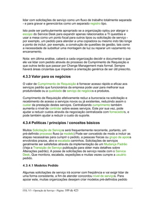 lidar com solicitações de serviço como um fluxo de trabalho totalmente separada
- e para gravar e gerenciá-los como um separado registro tipo.
Isto pode ser particularmente apropriado se a organização optou por alargar o
escopo do Service Desk para expandir apenas relacionados a TI questões e
usar a mesa como um ponto focal para outros tipos ou solicitação de serviço -
por exemplo, um pedido para atender a uma copiadora ou mesmo indo tão longe
a ponto de incluir, por exemplo, a construção de questões de gestão, tais como
a necessidade de substituir uma montagem de luz ou reparar um vazamento no
encanamento.
Nota: em última análise, caberá a cada organização decidir e documentar o que
ele vai lidar com pedido através do processo de Cumprimento de Requisição e
que outros terão que passar por Change Management mais formal. Sempre
haverá áreas cinzentas que impedem a orientação genérica de ser útil prescrito.
4.3.3 Valor para os negócios
O valor de Cumprimento de Requisição é fornecer acesso rápido e eficaz aos
serviços padrão que funcionários da empresa pode usar para melhorar sua
produtividade ou a qualidade de serviço de negócios e produtos.
Cumprimento de Requisição efetivamente reduz a burocracia na solicitação e
recebimento de acesso a serviços novos ou já existentes, reduzindo assim o
custar da prestação destes serviços. Centralizando cumprimento também
aumenta o nível de controlar sobre esses serviços. Este por sua vez, pode
ajudar a reduzir custos através da negociação centralizada com fornecedors, e
pode também ajudar a reduzir o custo do suporte.
4.3.4 Políticas / princípios / conceitos básicos
Muitos Solicitação de Serviços será frequentemente recorrente, portanto, um
pré-definido processo fluxo (a modelo) Pode ser concebido de modo a incluir as
etapas necessárias para cumprir o pedido, a pessoas físicas ou grupo de apoios
envolvidos prazos, alvo e escalada caminhos. Solicitações de serviços
geralmente ser satisfeitas através da implementação de um Mudança Padrão
(Veja a Transição de Serviço publicação para obter mais detalhes sobre
Alterações padrão). A posse de solicitações de serviço reside com o Service
Desk, Que monitora, escalada, expedições e muitas vezes cumpre a usuário
pedido.
4.3.4.1 Modelos Pedido
Algumas solicitações de serviço irá ocorrer com freqüência e vai exigir lidar de
uma forma consistente, a fim de atender concordou nível de serviços. Para
apoiar este, muitas organizações desejam criar modelos pré-definidos pedido
ITIL V3 - Operação de Serviço - Página: 109 de 423
 