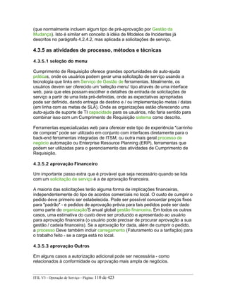 (que normalmente incluem algum tipo de pré-aprovação por Gestão da
Mudança). Isto é similar em conceito à idéia de Modelos de Incidentes já
descritos no parágrafo 4.2.4.2, mas aplicada a solicitações de serviço.
4.3.5 as atividades de processo, métodos e técnicas
4.3.5.1 seleção do menu
Cumprimento de Requisição oferece grandes oportunidades de auto-ajuda
práticas, onde os usuários podem gerar uma solicitação de serviço usando a
tecnologia que links em Serviço de Gestão de ferramentas. Idealmente, os
usuários devem ser oferecido um 'seleção menu' tipo através de uma interface
web, para que eles possam escolher e detalhes de entrada de solicitações de
serviço a partir de uma lista pré-definidas, onde as expectativas apropriadas
pode ser definido, dando entrega de destino e / ou implementação metas / datas
(em linha com as metas de SLA). Onde as organizações estão oferecendo uma
auto-ajuda de suporte de TI capacidade para os usuários, não faria sentido para
combinar isso com um Cumprimento de Requisição sistema como descrito.
Ferramentas especializadas web para oferecer este tipo de experiência "carrinho
de compras" pode ser utilizado em conjunto com interfaces diretamente para o
back-end ferramentas integradas de ITSM, ou outra mais geral processo de
negócio automação ou Enterprise Resource Planning (ERP), ferramentas que
podem ser utilizadas para o gerenciamento das atividades de Cumprimento de
Requisição.
4.3.5.2 aprovação Financeiro
Um importante passo extra que é provável que seja necessário quando se lida
com um solicitação de serviço é a de aprovação financeira.
A maioria das solicitações terão alguma forma de implicações financeiras,
independentemente do tipo de acordos comerciais no local. O custo de cumprir o
pedido deve primeiro ser estabelecida. Pode ser possível concordar preços fixos
para "padrão" - e pedidos de aprovação prévia para tais pedidos pode ser dado
como parte do organização'S anual global gestão financeira. Em todos os outros
casos, uma estimativa do custo deve ser produzido e apresentado ao usuário
para aprovação financeira (o usuário pode precisar de procurar aprovação a sua
gestão / cadeia financeira). Se a aprovação for dada, além de cumprir o pedido,
a processo Deve também incluir carregamento (Faturamento ou a tarifação) para
o trabalho feito - se a carga está no local.
4.3.5.3 aprovação Outros
Em alguns casos a autorização adicional pode ser necessária - como
relacionados à conformidade ou aprovação mais ampla de negócios.
ITIL V3 - Operação de Serviço - Página: 110 de 423
 