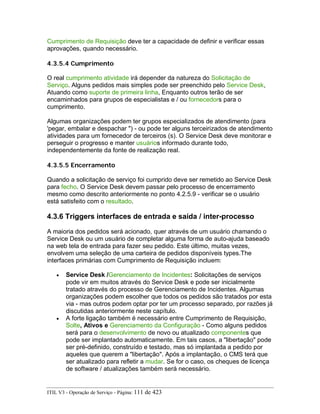 Cumprimento de Requisição deve ter a capacidade de definir e verificar essas
aprovações, quando necessário.
4.3.5.4 Cumprimento
O real cumprimento atividade irá depender da natureza do Solicitação de
Serviço. Alguns pedidos mais simples pode ser preenchido pelo Service Desk,
Atuando como suporte de primeira linha, Enquanto outros terão de ser
encaminhados para grupos de especialistas e / ou fornecedors para o
cumprimento.
Algumas organizações podem ter grupos especializados de atendimento (para
'pegar, embalar e despachar ") - ou pode ter alguns terceirizados de atendimento
atividades para um fornecedor de terceiros (s). O Service Desk deve monitorar e
perseguir o progresso e manter usuários informado durante todo,
independentemente da fonte de realização real.
4.3.5.5 Encerramento
Quando a solicitação de serviço foi cumprido deve ser remetido ao Service Desk
para fecho. O Service Desk devem passar pelo processo de encerramento
mesmo como descrito anteriormente no ponto 4.2.5.9 - verificar se o usuário
está satisfeito com o resultado.
4.3.6 Triggers interfaces de entrada e saída / inter-processo
A maioria dos pedidos será acionado, quer através de um usuário chamando o
Service Desk ou um usuário de completar alguma forma de auto-ajuda baseado
na web tela de entrada para fazer seu pedido. Este último, muitas vezes,
envolvem uma seleção de uma carteira de pedidos disponíveis types.The
interfaces primárias com Cumprimento de Requisição incluem:
• Service Desk /Gerenciamento de Incidentes: Solicitações de serviços
pode vir em muitos através do Service Desk e pode ser inicialmente
tratado através do processo de Gerenciamento de Incidentes. Algumas
organizações podem escolher que todos os pedidos são tratados por esta
via - mas outros podem optar por ter um processo separado, por razões já
discutidas anteriormente neste capítulo.
• A forte ligação também é necessário entre Cumprimento de Requisição,
Solte, Ativos e Gerenciamento da Configuração - Como alguns pedidos
será para o desenvolvimento de novo ou atualizado componentes que
pode ser implantado automaticamente. Em tais casos, a "libertação" pode
ser pré-definido, construído e testado, mas só implantada a pedido por
aqueles que querem a "libertação". Após a implantação, o CMS terá que
ser atualizado para refletir a mudar. Se for o caso, os cheques de licença
de software / atualizações também será necessário.
ITIL V3 - Operação de Serviço - Página: 111 de 423
 