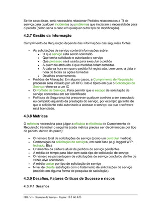 Se for caso disso, será necessário relacionar Pedidos relacionados a TI de
serviço para qualquer incidentes ou problemas que iniciaram a necessidade para
o pedido (como seria o caso em qualquer outro tipo de modificação).
4.3.7 Gestão da Informação
Cumprimento de Requisição depende das informações das seguintes fontes:
• As solicitações de serviço conterá informações sobre:
• O que serviço está sendo solicitado
• Que tenha solicitado e autorizado o serviço
• Que processo será usada para executar o pedido
• A quem foi atribuído e que medidas foram tomadas
• A data ea hora em que o pedido foi registrado, bem como a data e
hora de todas as ações tomadas
• Detalhes encerramento.
• Pedidos de Alteração: Em alguns casos, a Cumprimento de Requisição
processo será iniciado por um RFC. Isto é típico em que o Solicitação de
Serviço refere-se a um IC
• O Portfólio de Serviços, Para permitir que o escopo de solicitação de
serviço concordou em ser identificado
• Políticas de Segurança irá prescrever qualquer controle a ser executado
ou cumprido aquando da prestação do serviço, por exemplo garantia de
que o solicitante está autorizado a acessar o serviço, ou que o software
está licenciado.
4.3.8 Métricas
O métricos necessária para julgar a eficácia e eficiência de Cumprimento de
Requisição irá incluir o seguinte (cada métrica precisa ser discriminadas por tipo
de pedido, dentro do prazo):
• O número total de solicitações de serviço (como um controlar medida)
• Composição da solicitação de serviços, em cada fase (e.g. logged WIP,
fechado, Etc)
• O tamanho da carteira atual de pedidos de serviço pendentes
• A média de tempo para lidar com cada tipo de solicitação de serviço
• O número ea porcentagem de solicitações de serviço concluído dentro de
vezes alvo acordados
• A média custar por tipo de solicitação de serviço
• Nível de cliente satisfação com o tratamento de solicitações de serviço
(medido em alguma forma de pesquisa de satisfação).
4.3.9 Desafios, Fatores Críticos de Sucesso e riscos
4.3.9.1 Desafios
ITIL V3 - Operação de Serviço - Página: 112 de 423
 